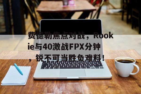 乐鱼体育娱乐费德勒焦点对战，Rookie与40激战FPX分钟，锐不可当胜负难料！的简单介绍