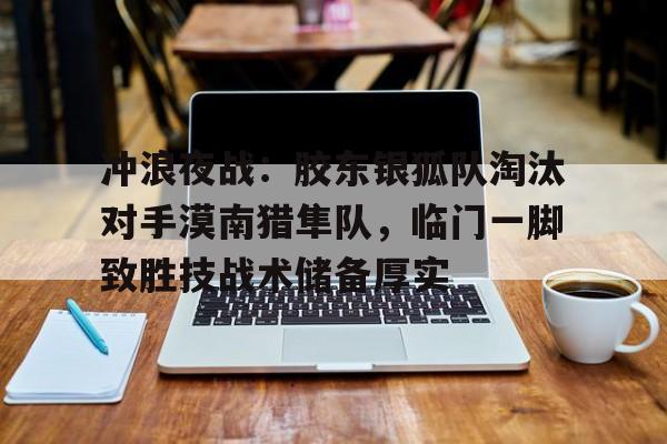 乐鱼体育在线登陆关于冲浪夜战：胶东银狐队淘汰对手漠南猎隼队，临门一脚致胜技战术储备厚实的信息